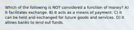 Which of the following is NOT considered a function of money? A) It facilitates exchange. B) It acts as a means of payment. C) It can be held and exchanged for future goods and services. D) It allows banks to lend out funds.