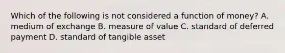 Which of the following is not considered a function of money? A. medium of exchange B. measure of value C. standard of deferred payment D. standard of tangible asset