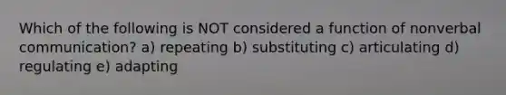 Which of the following is NOT considered a function of nonverbal communication? a) repeating b) substituting c) articulating d) regulating e) adapting