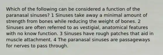 Which of the following can be considered a function of the paranasal sinuses? 1 Sinuses take away a minimal amount of strength from bones while reducing the weight of bones. 2 Sinuses are often referred to as vestigial, anatomical features with no know function. 3 Sinuses have rough patches that aid in muscle attachment. 4 The paranasal sinuses are passageways for nerves to pass through.