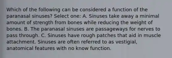 Which of the following can be considered a function of the paranasal sinuses? Select one: A. Sinuses take away a minimal amount of strength from bones while reducing the weight of bones. B. The paranasal sinuses are passageways for nerves to pass through. C. Sinuses have rough patches that aid in muscle attachment. Sinuses are often referred to as vestigial, anatomical features with no know function.