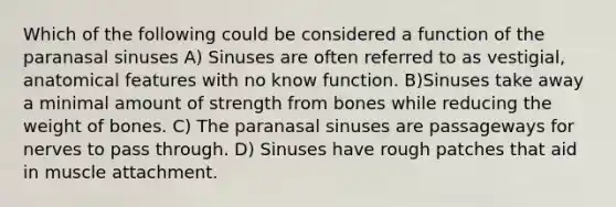 Which of the following could be considered a function of the paranasal sinuses A) Sinuses are often referred to as vestigial, anatomical features with no know function. B)Sinuses take away a minimal amount of strength from bones while reducing the weight of bones. C) The paranasal sinuses are passageways for nerves to pass through. D) Sinuses have rough patches that aid in muscle attachment.