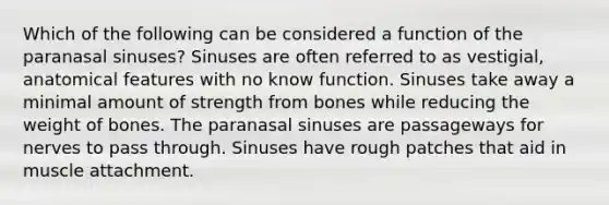 Which of the following can be considered a function of the paranasal sinuses? Sinuses are often referred to as vestigial, anatomical features with no know function. Sinuses take away a minimal amount of strength from bones while reducing the weight of bones. The paranasal sinuses are passageways for nerves to pass through. Sinuses have rough patches that aid in muscle attachment.