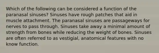 Which of the following can be considered a function of the paranasal sinuses? Sinuses have rough patches that aid in muscle attachment. The paranasal sinuses are passageways for nerves to pass through. Sinuses take away a minimal amount of strength from bones while reducing the weight of bones. Sinuses are often referred to as vestigial, anatomical features with no know function.