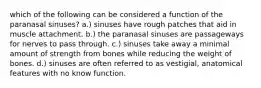 which of the following can be considered a function of the paranasal sinuses? a.) sinuses have rough patches that aid in muscle attachment. b.) the paranasal sinuses are passageways for nerves to pass through. c.) sinuses take away a minimal amount of strength from bones while reducing the weight of bones. d.) sinuses are often referred to as vestigial, anatomical features with no know function.