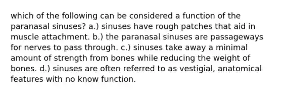 which of the following can be considered a function of the paranasal sinuses? a.) sinuses have rough patches that aid in muscle attachment. b.) the paranasal sinuses are passageways for nerves to pass through. c.) sinuses take away a minimal amount of strength from bones while reducing the weight of bones. d.) sinuses are often referred to as vestigial, anatomical features with no know function.