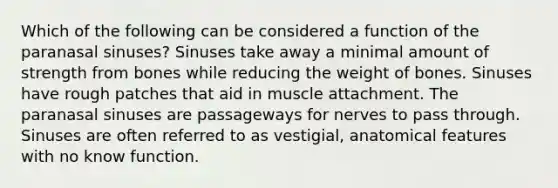 Which of the following can be considered a function of the paranasal sinuses? Sinuses take away a minimal amount of strength from bones while reducing the weight of bones. Sinuses have rough patches that aid in muscle attachment. The paranasal sinuses are passageways for nerves to pass through. Sinuses are often referred to as vestigial, anatomical features with no know function.