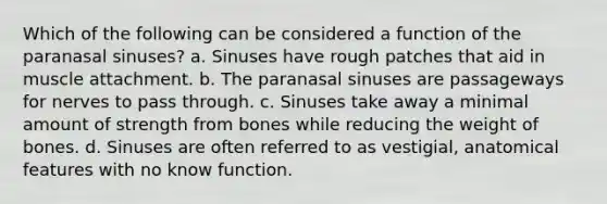 Which of the following can be considered a function of the paranasal sinuses? a. Sinuses have rough patches that aid in muscle attachment. b. The paranasal sinuses are passageways for nerves to pass through. c. Sinuses take away a minimal amount of strength from bones while reducing the weight of bones. d. Sinuses are often referred to as vestigial, anatomical features with no know function.