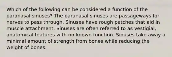 Which of the following can be considered a function of the paranasal sinuses? The paranasal sinuses are passageways for nerves to pass through. Sinuses have rough patches that aid in muscle attachment. Sinuses are often referred to as vestigial, anatomical features with no known function. Sinuses take away a minimal amount of strength from bones while reducing the weight of bones.