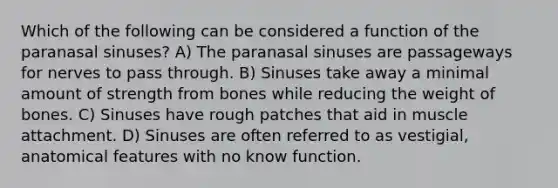 Which of the following can be considered a function of the paranasal sinuses? A) The paranasal sinuses are passageways for nerves to pass through. B) Sinuses take away a minimal amount of strength from bones while reducing the weight of bones. C) Sinuses have rough patches that aid in muscle attachment. D) Sinuses are often referred to as vestigial, anatomical features with no know function.