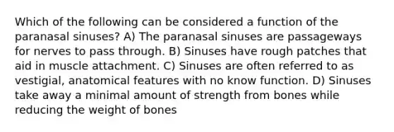 Which of the following can be considered a function of the paranasal sinuses? A) The paranasal sinuses are passageways for nerves to pass through. B) Sinuses have rough patches that aid in muscle attachment. C) Sinuses are often referred to as vestigial, anatomical features with no know function. D) Sinuses take away a minimal amount of strength from bones while reducing the weight of bones