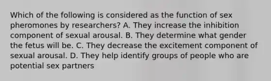 Which of the following is considered as the function of sex pheromones by researchers? A. They increase the inhibition component of sexual arousal. B. They determine what gender the fetus will be. C. They decrease the excitement component of sexual arousal. D. They help identify groups of people who are potential sex partners