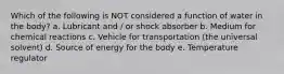 Which of the following is NOT considered a function of water in the body? a. Lubricant and / or shock absorber b. Medium for chemical reactions c. Vehicle for transportation (the universal solvent) d. Source of energy for the body e. Temperature regulator