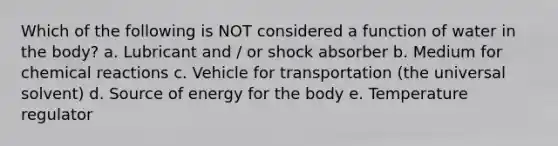 Which of the following is NOT considered a function of water in the body? a. Lubricant and / or shock absorber b. Medium for chemical reactions c. Vehicle for transportation (the universal solvent) d. Source of energy for the body e. Temperature regulator