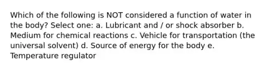 Which of the following is NOT considered a function of water in the body? Select one: a. Lubricant and / or shock absorber b. Medium for chemical reactions c. Vehicle for transportation (the universal solvent) d. Source of energy for the body e. Temperature regulator