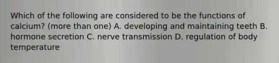 Which of the following are considered to be the functions of calcium? (more than one) A. developing and maintaining teeth B. hormone secretion C. nerve transmission D. regulation of body temperature