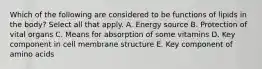 Which of the following are considered to be functions of lipids in the body? Select all that apply. A. Energy source B. Protection of vital organs C. Means for absorption of some vitamins D. Key component in cell membrane structure E. Key component of amino acids