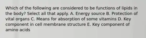 Which of the following are considered to be functions of lipids in the body? Select all that apply. A. Energy source B. Protection of vital organs C. Means for absorption of some vitamins D. Key component in cell membrane structure E. Key component of amino acids