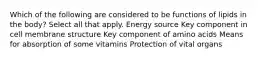 Which of the following are considered to be functions of lipids in the body? Select all that apply. Energy source Key component in cell membrane structure Key component of amino acids Means for absorption of some vitamins Protection of vital organs