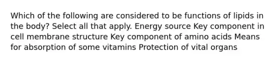 Which of the following are considered to be functions of lipids in the body? Select all that apply. Energy source Key component in cell membrane structure Key component of amino acids Means for absorption of some vitamins Protection of vital organs