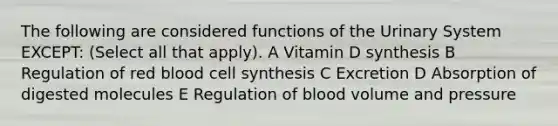 The following are considered functions of the Urinary System EXCEPT: (Select all that apply). A Vitamin D synthesis B Regulation of red blood cell synthesis C Excretion D Absorption of digested molecules E Regulation of blood volume and pressure