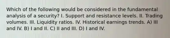 Which of the following would be considered in the fundamental analysis of a security? I. Support and resistance levels. II. Trading volumes. III. Liquidity ratios. IV. Historical earnings trends. A) III and IV. B) I and II. C) II and III. D) I and IV.