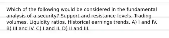 Which of the following would be considered in the fundamental analysis of a security? Support and resistance levels. Trading volumes. Liquidity ratios. Historical earnings trends. A) I and IV. B) III and IV. C) I and II. D) II and III.