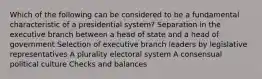 Which of the following can be considered to be a fundamental characteristic of a presidential system? Separation in the executive branch between a head of state and a head of government Selection of executive branch leaders by legislative representatives A plurality electoral system A consensual political culture Checks and balances