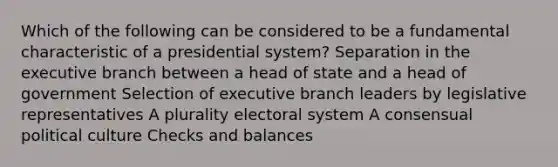 Which of the following can be considered to be a fundamental characteristic of a presidential system? Separation in <a href='https://www.questionai.com/knowledge/kBllUhZHhd-the-executive-branch' class='anchor-knowledge'>the executive branch</a> between a head of state and a head of government Selection of executive branch leaders by legislative representatives A plurality electoral system A consensual political culture Checks and balances