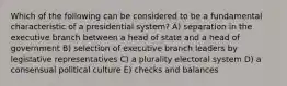 Which of the following can be considered to be a fundamental characteristic of a presidential system? A) separation in the executive branch between a head of state and a head of government B) selection of executive branch leaders by legislative representatives C) a plurality electoral system D) a consensual political culture E) checks and balances