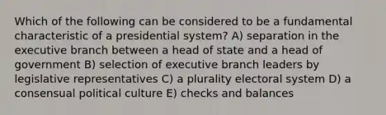 Which of the following can be considered to be a fundamental characteristic of a presidential system? A) separation in the executive branch between a head of state and a head of government B) selection of executive branch leaders by legislative representatives C) a plurality electoral system D) a consensual political culture E) checks and balances