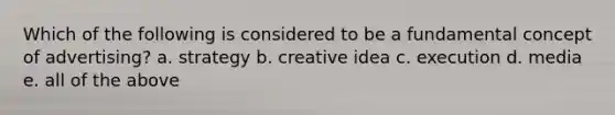Which of the following is considered to be a fundamental concept of advertising? a. strategy b. creative idea c. execution d. media e. all of the above