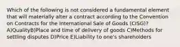 Which of the following is not considered a fundamental element that will materially alter a contract according to the Convention on Contracts for the International Sale of Goods (CISG)? A)QualityB)Place and time of delivery of goods C)Methods for settling disputes D)Price E)Liability to one's shareholders