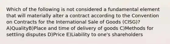 Which of the following is not considered a fundamental element that will materially alter a contract according to the Convention on Contracts for the International Sale of Goods (CISG)? A)QualityB)Place and time of delivery of goods C)Methods for settling disputes D)Price E)Liability to one's shareholders