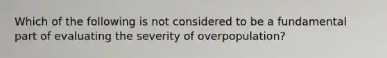 Which of the following is not considered to be a fundamental part of evaluating the severity of overpopulation?