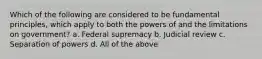 Which of the following are considered to be fundamental principles, which apply to both the powers of and the limitations on government? a. Federal supremacy b. Judicial review c. Separation of powers d. All of the above