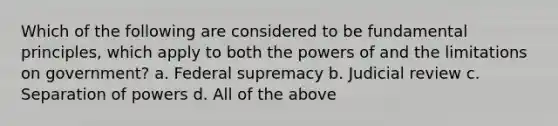 Which of the following are considered to be fundamental principles, which apply to both the powers of and the limitations on government? a. Federal supremacy b. Judicial review c. Separation of powers d. All of the above