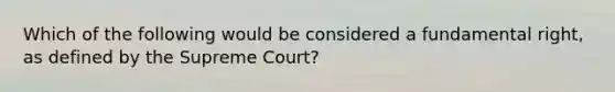 Which of the following would be considered a fundamental right, as defined by the Supreme Court?