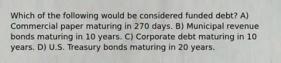 Which of the following would be considered funded debt? A) Commercial paper maturing in 270 days. B) Municipal revenue bonds maturing in 10 years. C) Corporate debt maturing in 10 years. D) U.S. Treasury bonds maturing in 20 years.