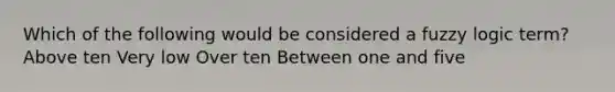 Which of the following would be considered a fuzzy logic term? Above ten Very low Over ten Between one and five