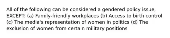 All of the following can be considered a gendered policy issue, EXCEPT: (a) Family-friendly workplaces (b) Access to birth control (c) The media's representation of women in politics (d) The exclusion of women from certain military positions