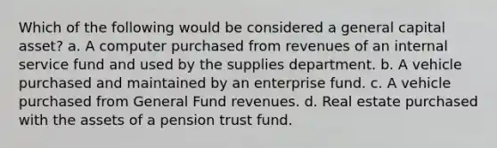 Which of the following would be considered a general capital asset? a. A computer purchased from revenues of an internal service fund and used by the supplies department. b. A vehicle purchased and maintained by an enterprise fund. c. A vehicle purchased from General Fund revenues. d. Real estate purchased with the assets of a pension trust fund.