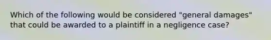 Which of the following would be considered "general damages" that could be awarded to a plaintiff in a negligence case?