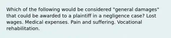 Which of the following would be considered "general damages" that could be awarded to a plaintiff in a negligence case? Lost wages. Medical expenses. Pain and suffering. Vocational rehabilitation.