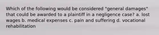 Which of the following would be considered "general damages" that could be awarded to a plaintiff in a negligence case? a. lost wages b. medical expenses c. pain and suffering d. vocational rehabilitation