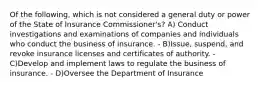 Of the following, which is not considered a general duty or power of the State of Insurance Commissioner's? A) Conduct investigations and examinations of companies and individuals who conduct the business of insurance. - B)Issue, suspend, and revoke insurance licenses and certificates of authority. - C)Develop and implement laws to regulate the business of insurance. - D)Oversee the Department of Insurance