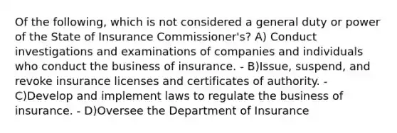 Of the following, which is not considered a general duty or power of the State of Insurance Commissioner's? A) Conduct investigations and examinations of companies and individuals who conduct the business of insurance. - B)Issue, suspend, and revoke insurance licenses and certificates of authority. - C)Develop and implement laws to regulate the business of insurance. - D)Oversee the Department of Insurance