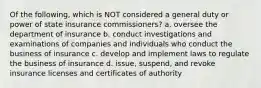 Of the following, which is NOT considered a general duty or power of state insurance commissioners? a. oversee the department of insurance b. conduct investigations and examinations of companies and individuals who conduct the business of insurance c. develop and implement laws to regulate the business of insurance d. issue, suspend, and revoke insurance licenses and certificates of authority