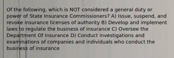 Of the following, which is NOT considered a general duty or power of State Insurance Commissioners? A) Issue, suspend, and revoke insurance licenses of authority B) Develop and implement laws to regulate the business of insurance C) Oversee the Department Of Insurance D) Conduct investigations and examinations of companies and individuals who conduct the business of insurance