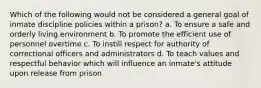 Which of the following would not be considered a general goal of inmate discipline policies within a prison? a. To ensure a safe and orderly living environment b. To promote the efficient use of personnel overtime c. To instill respect for authority of correctional officers and administrators d. To teach values and respectful behavior which will influence an inmate's attitude upon release from prison